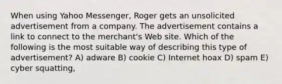 When using Yahoo Messenger, Roger gets an unsolicited advertisement from a company. The advertisement contains a link to connect to the merchant's Web site. Which of the following is the most suitable way of describing this type of advertisement? A) adware B) cookie C) Internet hoax D) spam E) cyber squatting,