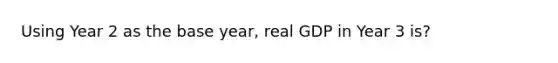 Using Year 2 as the base year, real GDP in Year 3 is?