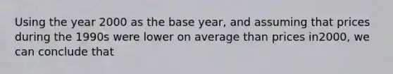 Using the year 2000 as the base year, and assuming that prices during the 1990s were lower on average than prices in2000, we can conclude that