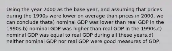 Using the year 2000 as the base year, and assuming that prices during the 1990s were lower on average than prices in 2000, we can conclude thata) nominal GDP was lower than real GDP in the 1990s.b) nominal GDP was higher than real GDP in the 1990s.c) nominal GDP was equal to real GDP during all these years.d) neither nominal GDP nor real GDP were good measures of GDP.