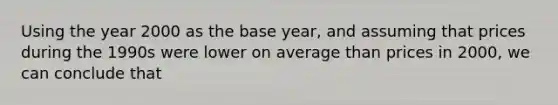 Using the year 2000 as the base year, and assuming that prices during the 1990s were lower on average than prices in 2000, we can conclude that