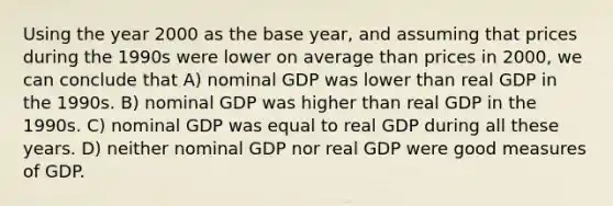 Using the year 2000 as the base year, and assuming that prices during the 1990s were lower on average than prices in 2000, we can conclude that A) nominal GDP was lower than real GDP in the 1990s. B) nominal GDP was higher than real GDP in the 1990s. C) nominal GDP was equal to real GDP during all these years. D) neither nominal GDP nor real GDP were good measures of GDP.