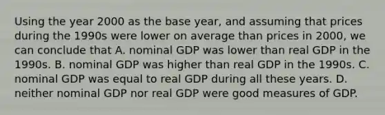 Using the year 2000 as the base year, and assuming that prices during the 1990s were lower on average than prices in 2000, we can conclude that A. nominal GDP was lower than real GDP in the 1990s. B. nominal GDP was higher than real GDP in the 1990s. C. nominal GDP was equal to real GDP during all these years. D. neither nominal GDP nor real GDP were good measures of GDP.