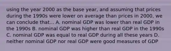 using the year 2000 as the base year, and assuming that prices during the 1990s were lower on average than prices in 2000, we can conclude that... A. nominal GDP was lower than real GDP in the 1990s B. nominal GDP was higher than real GDP in the 1990s C. nominal GDP was equal to real GDP during all these years D. neither nominal GDP nor real GDP were good measures of GDP