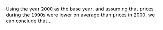 Using the year 2000 as the base year, and assuming that prices during the 1990s were lower on average than prices in 2000, we can conclude that...