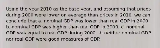 Using the year 2010 as the base year, and assuming that prices during 2000 were lower on average than prices in 2010, we can conclude that a. nominal GDP was lower than real GDP in 2000. b. nominal GDP was higher than real GDP in 2000. c. nominal GDP was equal to real GDP during 2000. d. neither nominal GDP nor real GDP were good measures of GDP.