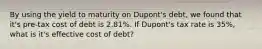 By using the yield to maturity on Dupont's debt, we found that it's pre-tax cost of debt is 2.81%. If Dupont's tax rate is 35%, what is it's effective cost of debt?