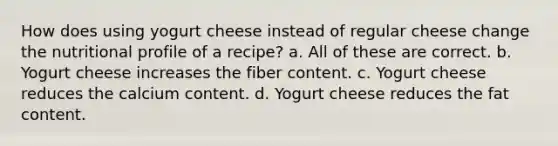 How does using yogurt cheese instead of regular cheese change the nutritional profile of a recipe? a. All of these are correct. b. Yogurt cheese increases the fiber content. c. Yogurt cheese reduces the calcium content. d. Yogurt cheese reduces the fat content.