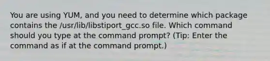 You are using YUM, and you need to determine which package contains the /usr/lib/libstiport_gcc.so file. Which command should you type at the command prompt? (Tip: Enter the command as if at the command prompt.)