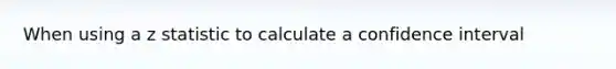 When using a z statistic to calculate a confidence interval