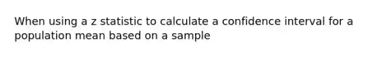 When using a z statistic to calculate a confidence interval for a population mean based on a sample