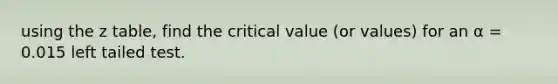 using the z table, find the critical value (or values) for an α = 0.015 left tailed test.