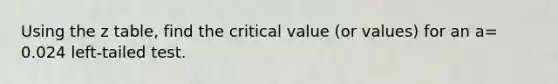 Using the z table, find the critical value (or values) for an a= 0.024 left-tailed test.