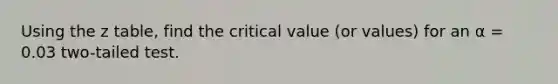 Using the z table, find the critical value (or values) for an α = 0.03 two-tailed test.