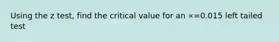 Using the z test, find the critical value for an ∝=0.015 left tailed test