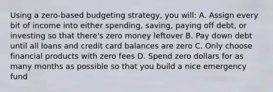 Using a zero-based budgeting strategy, you will: A. Assign every bit of income into either spending, saving, paying off debt, or investing so that there's zero money leftover B. Pay down debt until all loans and credit card balances are zero C. Only choose financial products with zero fees D. Spend zero dollars for as many months as possible so that you build a nice emergency fund