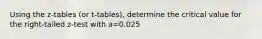 Using the z-tables (or t-tables), determine the critical value for the right-tailed z-test with a=0.025