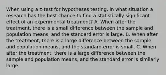 When using a z-test for hypotheses testing, in what situation a research has the best chance to find a statistically significant effect of an experimental treatment? A. When after the treatment, there is a small difference between the sample and population means, and the standard error is large. B. When after the treatment, there is a large difference between the sample and population means, and the standard error is small. C. When after the treatment, there is a large difference between the sample and population means, and the standard error is similarly large.