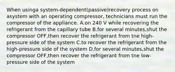 When usinga system-dependent(passive)recovery process on asystem with an operating compressor, technicians must run the compressor of the appliance. A.on 240 V while recovering the refrigerant from the capillary tube B.for several minutes,shut the compressor OFF,then recover the refrigerant from tne high-pressure side of the system C.to recover the refrigerant from the high-pressure side of the system D.for several minutes,shut the compressor OFF,then recover the refrigerant from tne low-pressure side of the system