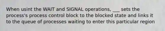 When usint the WAIT and SIGNAL operations, ___ sets the process's process control block to the blocked state and links it to the queue of processes waiting to enter this particular region