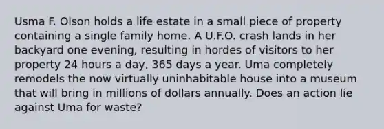 Usma F. Olson holds a life estate in a small piece of property containing a single family home. A U.F.O. crash lands in her backyard one evening, resulting in hordes of visitors to her property 24 hours a day, 365 days a year. Uma completely remodels the now virtually uninhabitable house into a museum that will bring in millions of dollars annually. Does an action lie against Uma for waste?