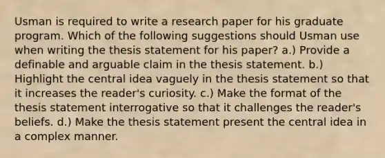 Usman is required to write a research paper for his graduate program. Which of the following suggestions should Usman use when writing the thesis statement for his paper? a.) Provide a definable and arguable claim in the thesis statement. b.) Highlight the central idea vaguely in the thesis statement so that it increases the reader's curiosity. c.) Make the format of the thesis statement interrogative so that it challenges the reader's beliefs. d.) Make the thesis statement present the central idea in a complex manner.