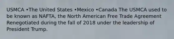 USMCA •The United States •Mexico •Canada The USMCA used to be known as NAFTA, the North American Free Trade Agreement Renegotiated during the fall of 2018 under the leadership of President Trump.