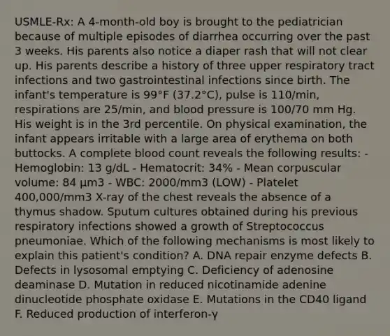 USMLE-Rx: A 4-month-old boy is brought to the pediatrician because of multiple episodes of diarrhea occurring over the past 3 weeks. His parents also notice a diaper rash that will not clear up. His parents describe a history of three upper respiratory tract infections and two gastrointestinal infections since birth. The infant's temperature is 99°F (37.2°C), pulse is 110/min, respirations are 25/min, and blood pressure is 100/70 mm Hg. His weight is in the 3rd percentile. On physical examination, the infant appears irritable with a large area of erythema on both buttocks. A complete blood count reveals the following results: - Hemoglobin: 13 g/dL - Hematocrit: 34% - Mean corpuscular volume: 84 µm3 - WBC: 2000/mm3 (LOW) - Platelet 400,000/mm3 X-ray of the chest reveals the absence of a thymus shadow. Sputum cultures obtained during his previous respiratory infections showed a growth of Streptococcus pneumoniae. Which of the following mechanisms is most likely to explain this patient's condition? A. DNA repair enzyme defects B. Defects in lysosomal emptying C. Deficiency of adenosine deaminase D. Mutation in reduced nicotinamide adenine dinucleotide phosphate oxidase E. Mutations in the CD40 ligand F. Reduced production of interferon-γ