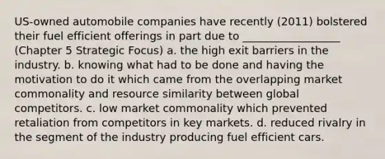 US-owned automobile companies have recently (2011) bolstered their fuel efficient offerings in part due to __________________ (Chapter 5 Strategic Focus) a. the high exit barriers in the industry. b. knowing what had to be done and having the motivation to do it which came from the overlapping market commonality and resource similarity between global competitors. c. low market commonality which prevented retaliation from competitors in key markets. d. reduced rivalry in the segment of the industry producing fuel efficient cars.