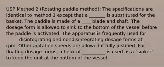 USP Method 2 (Rotating paddle method): The specifications are identical to method 1 except that a _______ is substituted for the basket. The paddle is made of a ____ blade and shaft. The dosage form is allowed to sink to the bottom of the vessel before the paddle is activated. The apparatus is frequently used for _____ disintegrating and nondisintegrating dosage forms at ___ rpm. Other agitation speeds are allowed if fully justified. For floating dosage forms, a helix of __________ is used as a "sinker" to keep the unit at the bottom of the vessel.