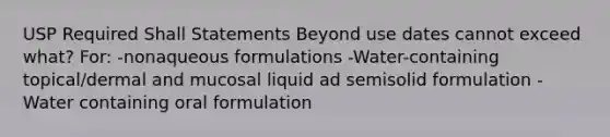 USP Required Shall Statements Beyond use dates cannot exceed what? For: -nonaqueous formulations -Water-containing topical/dermal and mucosal liquid ad semisolid formulation -Water containing oral formulation