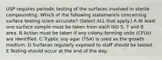 USP requires periodic testing of the surfaces involved in sterile compounding. Which of the following statement/s concerning surface testing is/are accurate? (Select ALL that apply.) A At least one surface sample must be taken from each ISO 5, 7 and 8 area. B Action must be taken if any colony-forming units (CFUs) are identified. C Tryptic soy agar (TSA) is used as the growth medium. D Surfaces regularly exposed to staff should be tested. E Testing should occur at the end of the day.