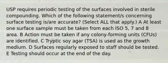 USP requires periodic testing of the surfaces involved in sterile compounding. Which of the following statement/s concerning surface testing is/are accurate? (Select ALL that apply.) A At least one surface sample must be taken from each ISO 5, 7 and 8 area. B Action must be taken if any colony-forming units (CFUs) are identified. C Tryptic soy agar (TSA) is used as the growth medium. D Surfaces regularly exposed to staff should be tested. E Testing should occur at the end of the day.