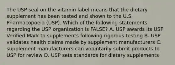 The USP seal on the vitamin label means that the dietary supplement has been tested and shown to the U.S. Pharmacopoeia (USP). Which of the following statements regarding the USP organization is FALSE? A. USP awards its USP Verified Mark to supplements following rigorous testing B. USP validates health claims made by supplement manufacturers C. supplement manufacturers can voluntarily submit products to USP for review D. USP sets standards for dietary supplements