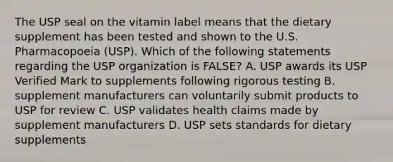 The USP seal on the vitamin label means that the dietary supplement has been tested and shown to the U.S. Pharmacopoeia (USP). Which of the following statements regarding the USP organization is FALSE? A. USP awards its USP Verified Mark to supplements following rigorous testing B. supplement manufacturers can voluntarily submit products to USP for review C. USP validates health claims made by supplement manufacturers D. USP sets standards for dietary supplements