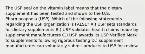 The USP seal on the vitamin label means that the dietary supplement has been tested and shown to the U.S. Pharmacopoeia (USP). Which of the following statements regarding the USP organization is FALSE? A.) USP sets standards for dietary supplements B.) USP validates health claims made by supplement manufacturers C.) USP awards its USP Verified Mark to supplements following rigorous testing D.) supplement manufacturers can voluntarily submit products to USP for review