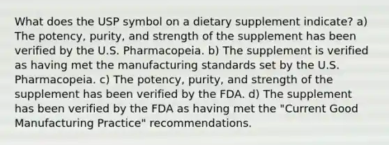 What does the USP symbol on a dietary supplement indicate? a) The potency, purity, and strength of the supplement has been verified by the U.S. Pharmacopeia. b) The supplement is verified as having met the manufacturing standards set by the U.S. Pharmacopeia. c) The potency, purity, and strength of the supplement has been verified by the FDA. d) The supplement has been verified by the FDA as having met the "Current Good Manufacturing Practice" recommendations.