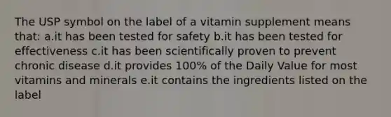 The USP symbol on the label of a vitamin supplement means that: a.it has been tested for safety b.it has been tested for effectiveness c.it has been scientifically proven to prevent chronic disease d.it provides 100% of the Daily Value for most vitamins and minerals e.it contains the ingredients listed on the label