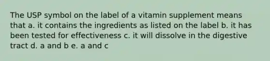 The USP symbol on the label of a vitamin supplement means that a. it contains the ingredients as listed on the label b. it has been tested for effectiveness c. it will dissolve in the digestive tract d. a and b e. a and c