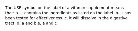 The USP symbol on the label of a vitamin supplement means that: a. it contains the ingredients as listed on the label. b. it has been tested for effectiveness. c. it will dissolve in the digestive tract. d. a and b e. a and c