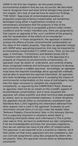 USPAP In the first two chapters, we discussed various environmental problems that we may encounter. We described how to recognize them and what kind of dangers they posed. In this chapter, let's look at how we have to report our findings. "THE ISSUE: "Appraisals of contaminated properties, or properties suspected of being contaminated, are sometimes developed using either a hypothetical condition or an extraordinary assumption that the property is free of the contamination. While this is acceptable practice under certain conditions and for certain intended uses, there are assignments that require an appraisal of the 'as-is' condition of the property, with full consideration of the effects of environmental contamination. In these assignments, the appraiser is asked to analyze the effects of known environmental contamination on the value of the subject property. "How does an appraiser comply with USPAP when appraising properties that may be impacted by environmental contamination?"1 USPAP (cont.) Then, on the next page, it continues: "Competency and Related Issues (AO-9) "Consistent with Standards Rule 1-1(a): in the appraisal of a property as impacted by environmental contamination, an appraiser must 'be aware of, understand, and correctly employ those recognized methods and techniques necessary to develop and communicate a credible appraisal.' Accordingly, an appraiser must have the requisite knowledge about appropriate methods, and be able to assemble the required information. An appraiser who lacks knowledge and experience in analyzing the impact of environmental contamination on the value of real property must take the steps necessary to complete the assignment competently, as required by the COMPETENCY RULE. However, an appraiser need not be an expert on the scientific aspects of environmental contamination, and in most situations the appraiser will utilize scientific and other technical data prepared by others, such as environmental engineers. In these situations, the appraiser should utilize an extraordinary assumption [see Standards Rule 1-2(f)] regarding the information obtained from other experts that is used in the appraisal. Examples of such information include items (1) to (10) under the header titled 'Relevant Property Characteristics' later in this Advisory Opinion. This is especially important in situations where there is conflicting information about such information.2 This is pretty clear advice. First, we have to understand our own competency. If we are knowledgeable and have the necessary experience, then we can address the issue of the effect of contamination. The appraiser is not expected to be a scientist or chemist. AO-9 then points out that many appraisers lack the competency, but can conclude assignments using data prepared by others who are experts. Then, the appraiser should utilize an extraordinary assumption.