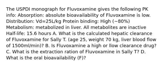 The USPDI monograph for Fluvoxamine gives the following PK info: Absorption: absolute bioavailability of Fluvoxamine is low. Distribution: Vd=25L/kg Protein binding: High (~80%) Metabolism: metabolized in liver. All metabolites are inactive Half-life: 15.6 hours A. What is the calculated hepatic clearance of Fluvoxamine for Sally T. (age 25, weight 70 kg, liver blood flow of 1500ml/min)? B. Is Fluvoxamine a high or llow clearance drug? C. What is the extraction ration of Fluvoxamine in Sally T? D. What is the oral bioavailability (F)?