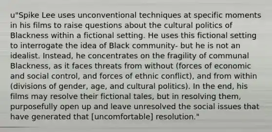 u"Spike Lee uses unconventional techniques at specific moments in his films to raise questions about the cultural politics of Blackness within a fictional setting. He uses this fictional setting to interrogate the idea of Black community- but he is not an idealist. Instead, he concentrates on the fragility of communal Blackness, as it faces threats from without (forces of economic and social control, and forces of ethnic conflict), and from within (divisions of gender, age, and cultural politics). In the end, his films may resolve their fictional tales, but in resolving them, purposefully open up and leave unresolved the social issues that have generated that [uncomfortable] resolution."