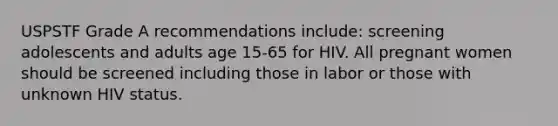 USPSTF Grade A recommendations include: screening adolescents and adults age 15-65 for HIV. All pregnant women should be screened including those in labor or those with unknown HIV status.