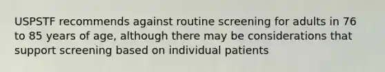 USPSTF recommends against routine screening for adults in 76 to 85 years of age, although there may be considerations that support screening based on individual patients