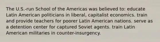 The U.S.-run School of the Americas was believed to: educate Latin American politicians in liberal, capitalist economics. train and provide teachers for poorer Latin American nations. serve as a detention center for captured Soviet agents. train Latin American militaries in counter-insurgency.