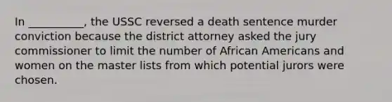 In __________, the USSC reversed a death sentence murder conviction because the district attorney asked the jury commissioner to limit the number of African Americans and women on the master lists from which potential jurors were chosen.