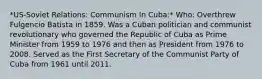 *US-Soviet Relations: Communism In Cuba:* Who: Overthrew Fulgencio Batista in 1859. Was a Cuban politician and communist revolutionary who governed the Republic of Cuba as Prime Minister from 1959 to 1976 and then as President from 1976 to 2008. Served as the First Secretary of the Communist Party of Cuba from 1961 until 2011.