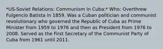 *US-Soviet Relations: Communism In Cuba:* Who: Overthrew Fulgencio Batista in 1859. Was a Cuban politician and communist revolutionary who governed the Republic of Cuba as Prime Minister from 1959 to 1976 and then as President from 1976 to 2008. Served as the First Secretary of the Communist Party of Cuba from 1961 until 2011.