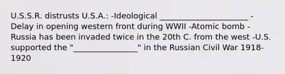 U.S.S.R. distrusts U.S.A.: -Ideological ______________________ -Delay in opening western front during WWII -Atomic bomb -Russia has been invaded twice in the 20th C. from the west -U.S. supported the "________________" in the Russian Civil War 1918-1920